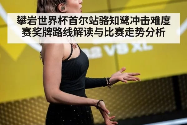 攀岩世界杯首尔站骆知鹭冲击难度赛奖牌路线解读与比赛走势分析